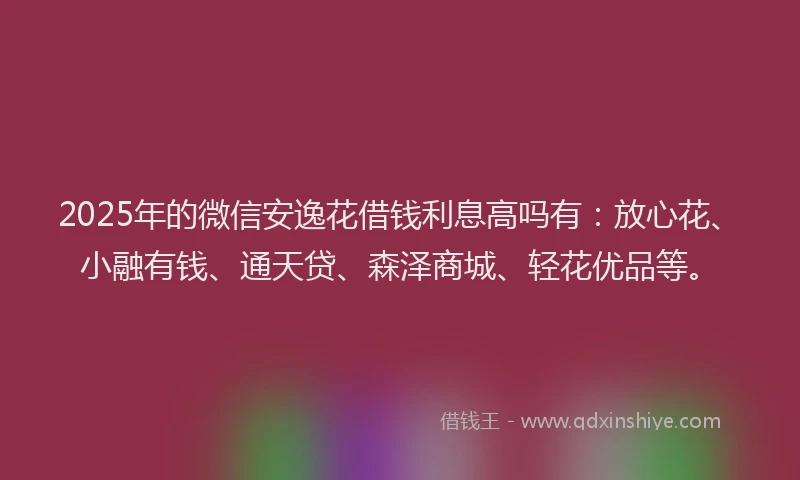 2025年的微信安逸花借钱利息高吗有：放心花、小融有钱、通天贷、森泽商城、轻花优品等。