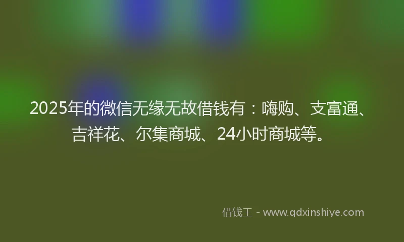 2025年的微信无缘无故借钱有：嗨购、支富通、吉祥花、尔集商城、24小时商城等。