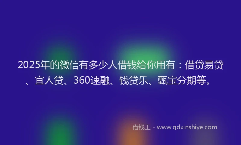 2025年的微信有多少人借钱给你用有：借贷易贷、宜人贷、360速融、钱贷乐、甄宝分期等。
