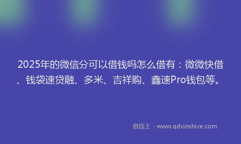 2025年的微信分可以借钱吗怎么借有：微微快借、钱袋速贷融、多米、吉祥购、鑫速Pro钱包等。