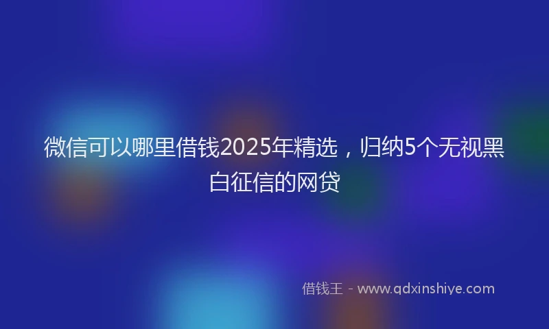 微信可以哪里借钱2025年精选，归纳5个无视黑白征信的网贷