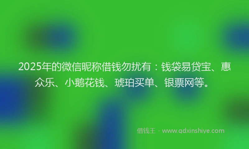 2025年的微信昵称借钱勿扰有：钱袋易贷宝、惠众乐、小鹅花钱、琥珀买单、银票网等。