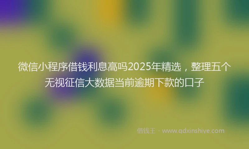 微信小程序借钱利息高吗2025年精选，整理五个无视征信大数据当前逾期下款的口子