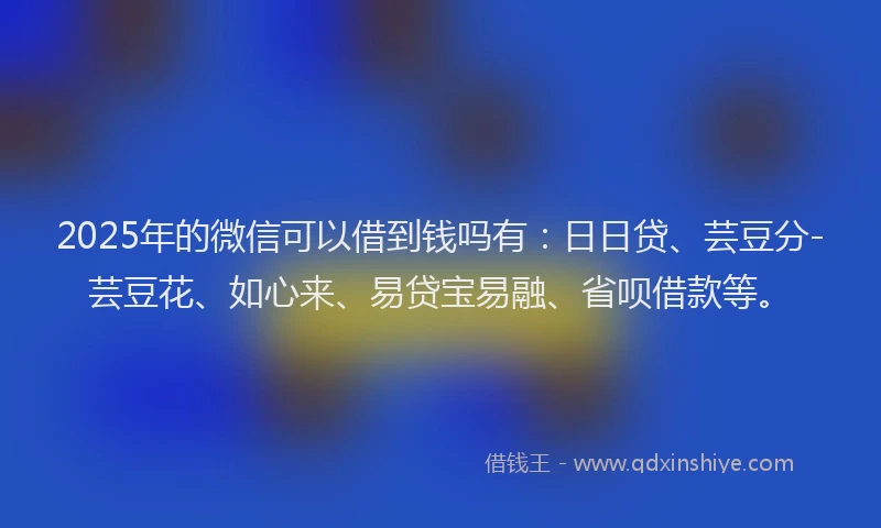 2025年的微信可以借到钱吗有：日日贷、芸豆分-芸豆花、如心来、易贷宝易融、省呗借款等。