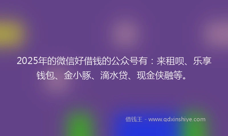 2025年的微信好借钱的公众号有：来租呗、乐享钱包、金小豚、滴水贷、现金侠融等。