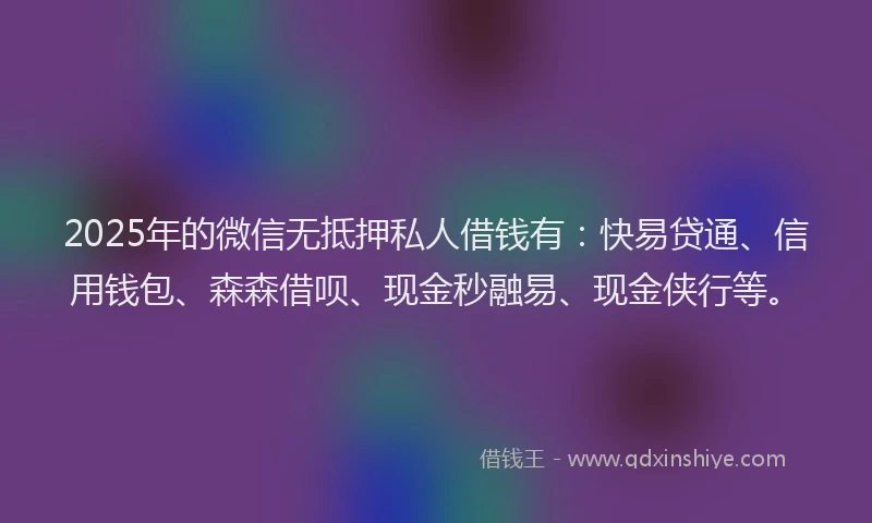 2025年的微信无抵押私人借钱有：快易贷通、信用钱包、森森借呗、现金秒融易、现金侠行等。