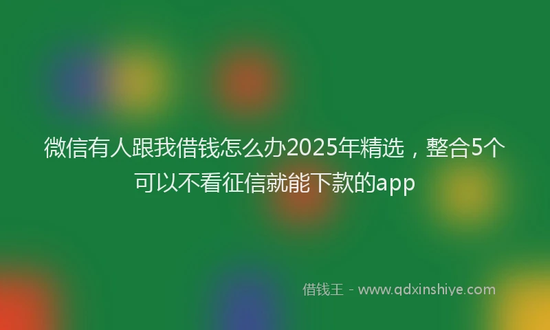 微信有人跟我借钱怎么办2025年精选，整合5个可以不看征信就能下款的app
