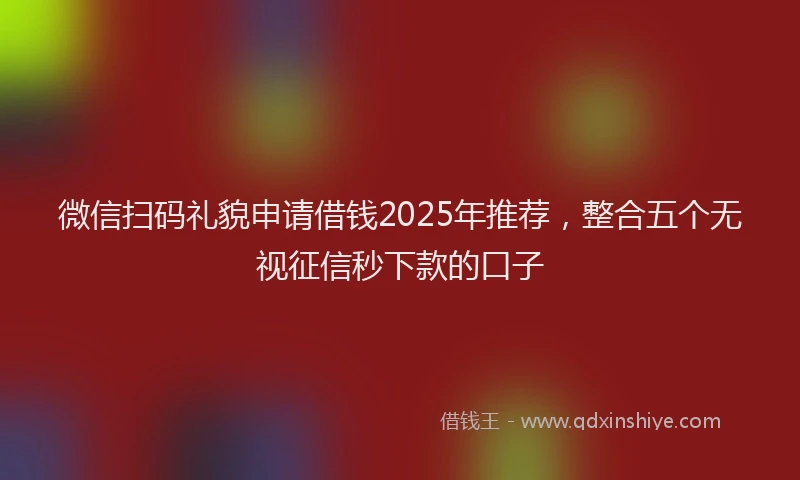 微信扫码礼貌申请借钱2025年推荐，整合五个无视征信秒下款的口子