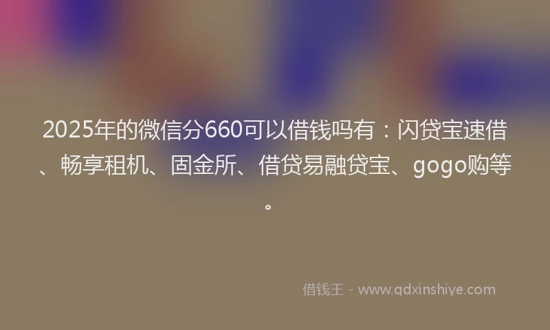 2025年的微信分660可以借钱吗有：闪贷宝速借、畅享租机、固金所、借贷易融贷宝、gogo购等。