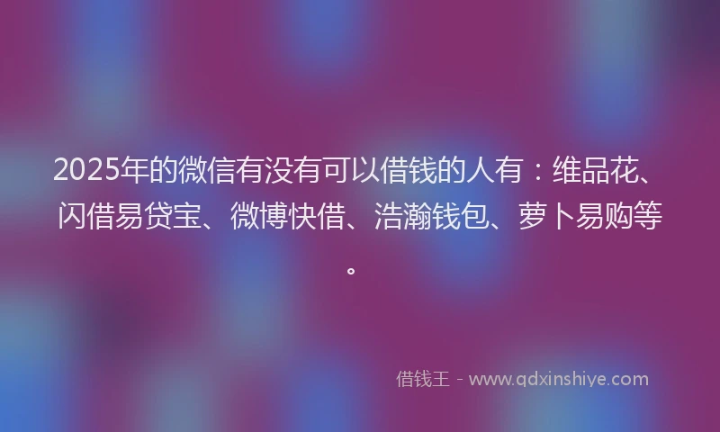 2025年的微信有没有可以借钱的人有：维品花、闪借易贷宝、微博快借、浩瀚钱包、萝卜易购等。