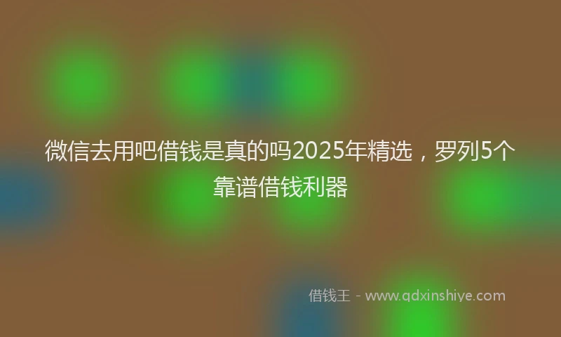 微信去用吧借钱是真的吗2025年精选，罗列5个靠谱借钱利器
