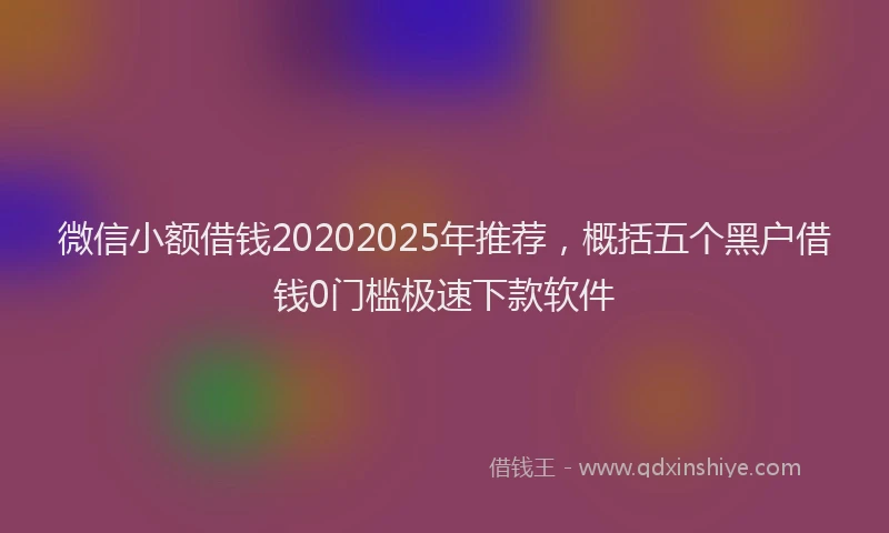 微信小额借钱20202025年推荐，概括五个黑户借钱0门槛极速下款软件