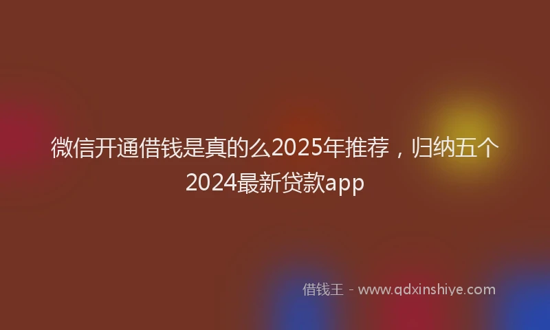 微信开通借钱是真的么2025年推荐，归纳五个2024最新贷款app