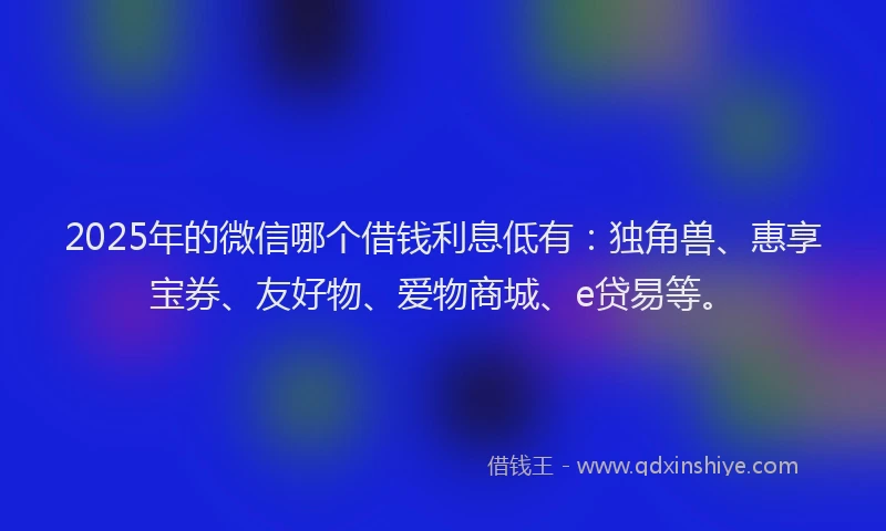 2025年的微信哪个借钱利息低有：独角兽、惠享宝券、友好物、爱物商城、e贷易等。