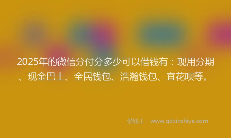 2025年的微信分付分多少可以借钱有：现用分期、现金巴士、全民钱包、浩瀚钱包、宜花呗等。
