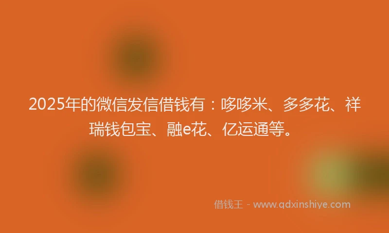 2025年的微信发信借钱有：哆哆米、多多花、祥瑞钱包宝、融e花、亿运通等。