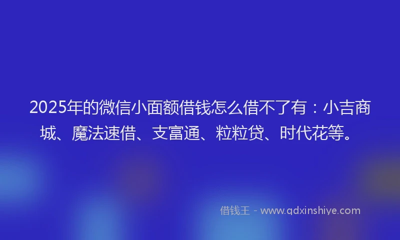 2025年的微信小面额借钱怎么借不了有：小吉商城、魔法速借、支富通、粒粒贷、时代花等。