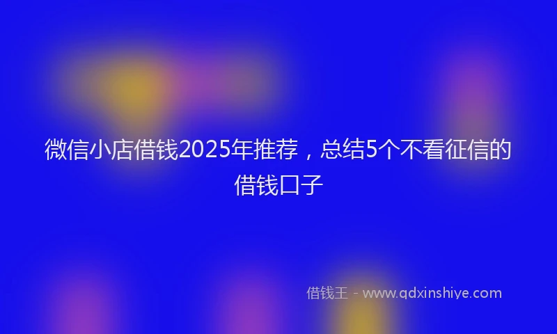 微信小店借钱2025年推荐，总结5个不看征信的借钱口子
