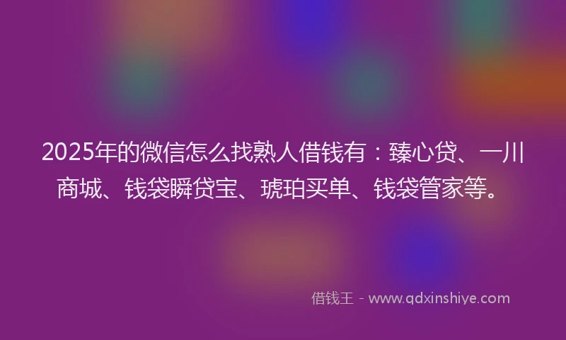2025年的微信怎么找熟人借钱有：臻心贷、一川商城、钱袋瞬贷宝、琥珀买单、钱袋管家等。