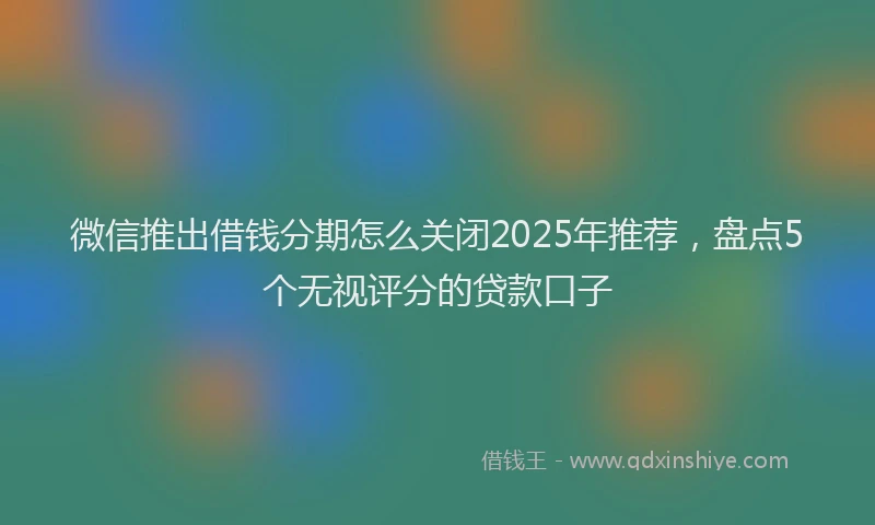 微信推出借钱分期怎么关闭2025年推荐，盘点5个无视评分的贷款口子