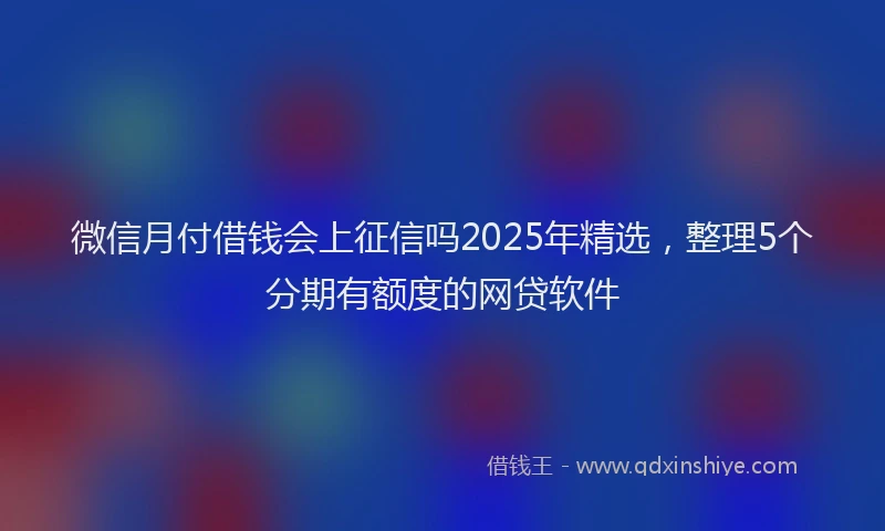 微信月付借钱会上征信吗2025年精选，整理5个分期有额度的网贷软件