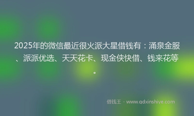 2025年的微信最近很火派大星借钱有：涌泉金服、派派优选、天天花卡、现金侠快借、钱来花等。