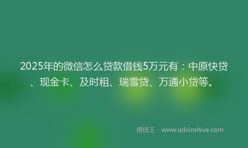 2025年的微信怎么贷款借钱5万元有：中原快贷、现金卡、及时租、瑞雪贷、万通小贷等。