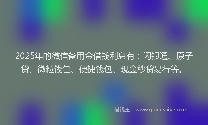 2025年的微信备用金借钱利息有：闪银通、原子贷、微粒钱包、便捷钱包、现金秒贷易行等。