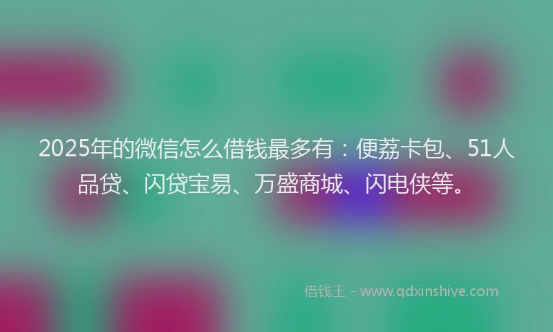 2025年的微信怎么借钱最多有：便荔卡包、51人品贷、闪贷宝易、万盛商城、闪电侠等。