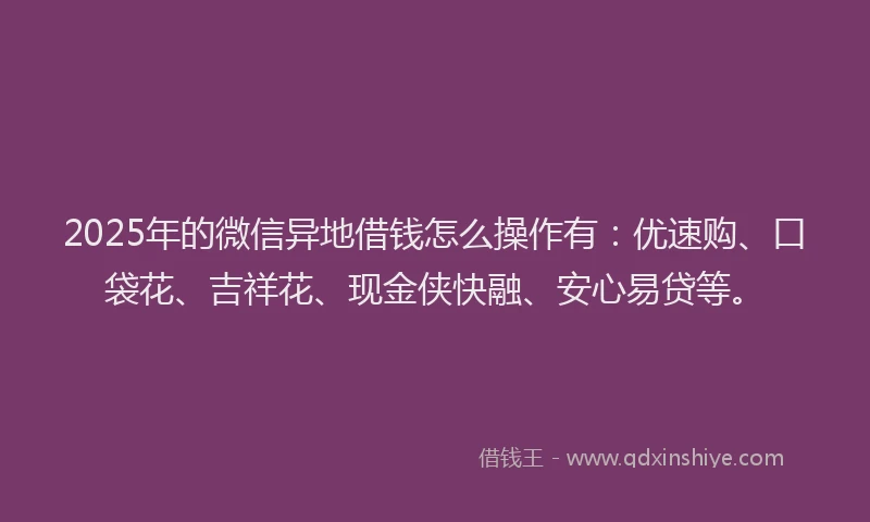 2025年的微信异地借钱怎么操作有：优速购、口袋花、吉祥花、现金侠快融、安心易贷等。