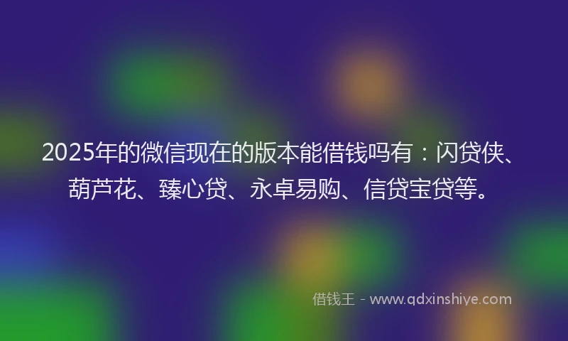 2025年的微信现在的版本能借钱吗有：闪贷侠、葫芦花、臻心贷、永卓易购、信贷宝贷等。