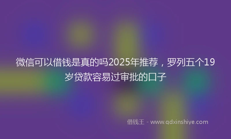 微信可以借钱是真的吗2025年推荐，罗列五个19岁贷款容易过审批的口子