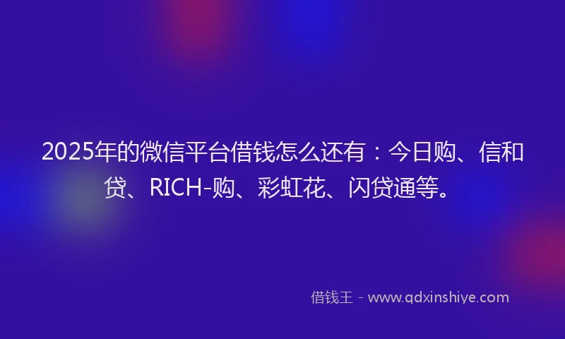 2025年的微信平台借钱怎么还有：今日购、信和贷、RICH-购、彩虹花、闪贷通等。