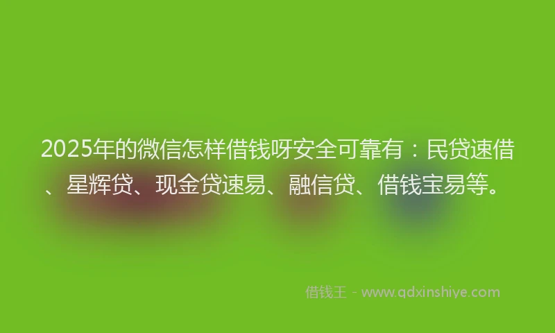 2025年的微信怎样借钱呀安全可靠有：民贷速借、星辉贷、现金贷速易、融信贷、借钱宝易等。