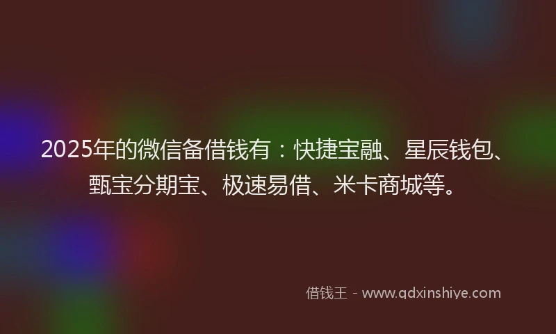 2025年的微信备借钱有：快捷宝融、星辰钱包、甄宝分期宝、极速易借、米卡商城等。