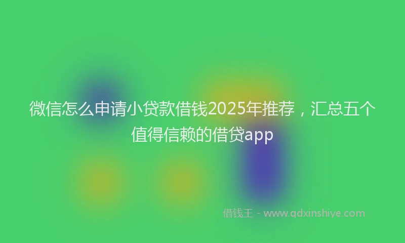 微信怎么申请小贷款借钱2025年推荐，汇总五个值得信赖的借贷app
