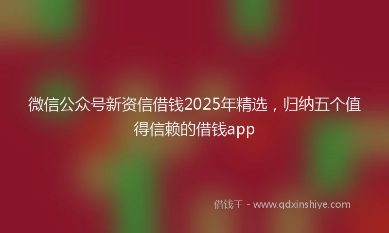微信公众号新资信借钱2025年精选，归纳五个值得信赖的借钱app