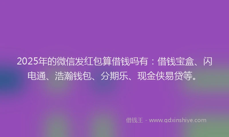 2025年的微信发红包算借钱吗有：借钱宝盒、闪电通、浩瀚钱包、分期乐、现金侠易贷等。