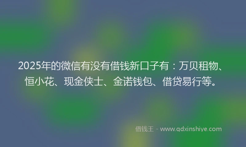 2025年的微信有没有借钱新口子有：万贝租物、恒小花、现金侠士、金诺钱包、借贷易行等。