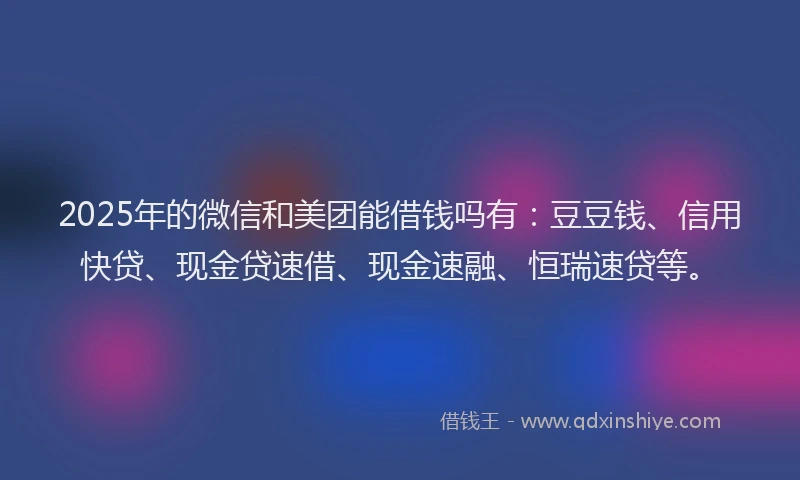 2025年的微信和美团能借钱吗有：豆豆钱、信用快贷、现金贷速借、现金速融、恒瑞速贷等。