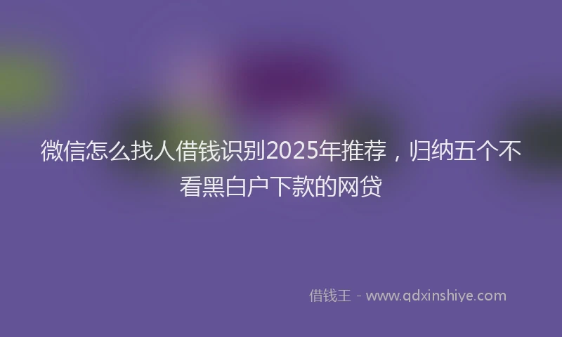 微信怎么找人借钱识别2025年推荐，归纳五个不看黑白户下款的网贷