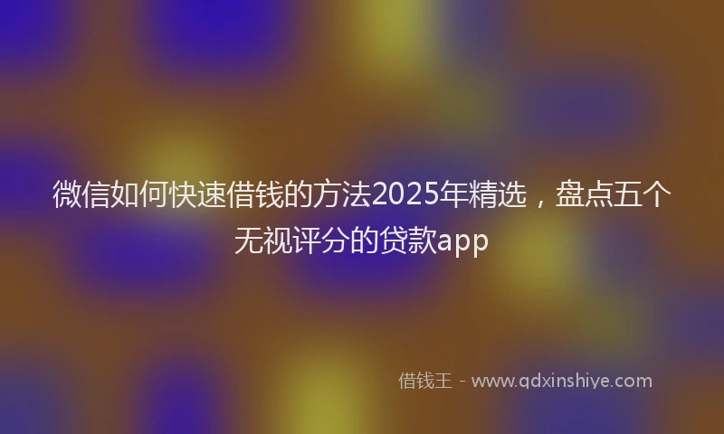 微信如何快速借钱的方法2025年精选，盘点五个无视评分的贷款app