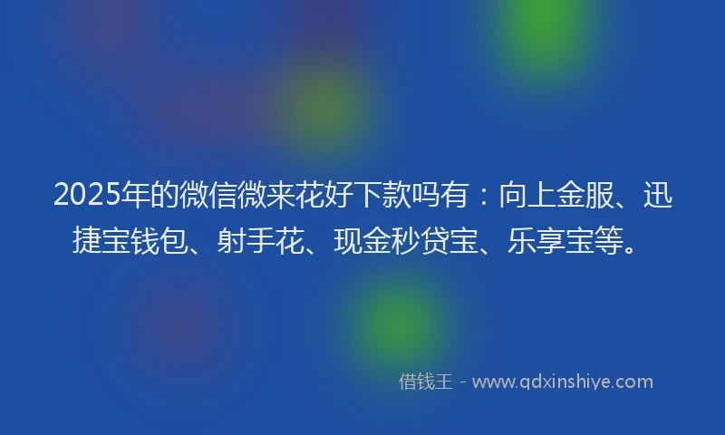 2025年的微信微来花好下款吗有：向上金服、迅捷宝钱包、射手花、现金秒贷宝、乐享宝等。