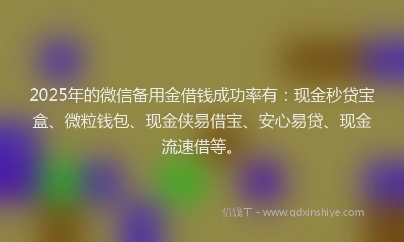 2025年的微信备用金借钱成功率有：现金秒贷宝盒、微粒钱包、现金侠易借宝、安心易贷、现金流速借等。