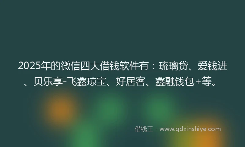 2025年的微信四大借钱软件有：琉璃贷、爱钱进、贝乐享-飞鑫琼宝、好居客、鑫融钱包+等。
