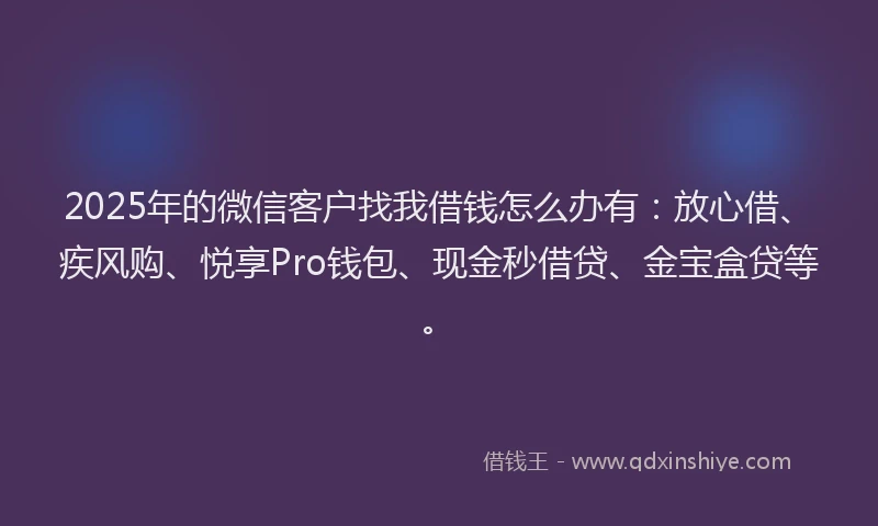 2025年的微信客户找我借钱怎么办有：放心借、疾风购、悦享Pro钱包、现金秒借贷、金宝盒贷等。