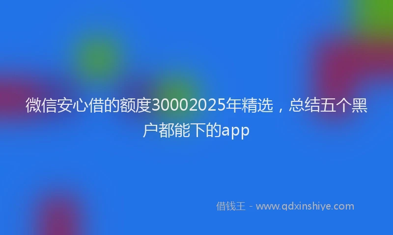微信安心借的额度30002025年精选，总结五个黑户都能下的app