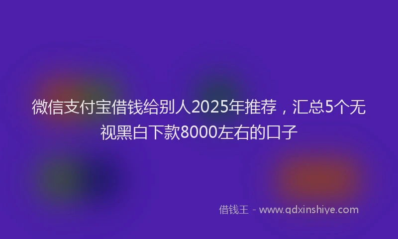 微信支付宝借钱给别人2025年推荐，汇总5个无视黑白下款8000左右的口子