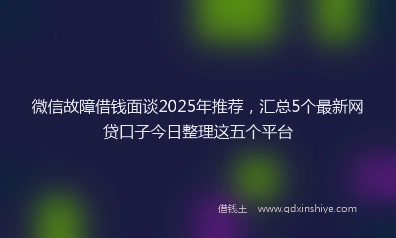 微信故障借钱面谈2025年推荐，汇总5个最新网贷口子今日整理这五个平台