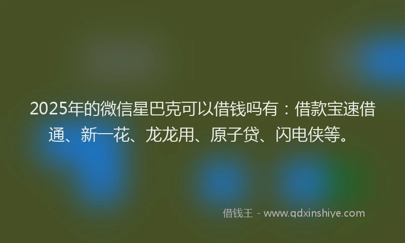 2025年的微信星巴克可以借钱吗有：借款宝速借通、新一花、龙龙用、原子贷、闪电侠等。